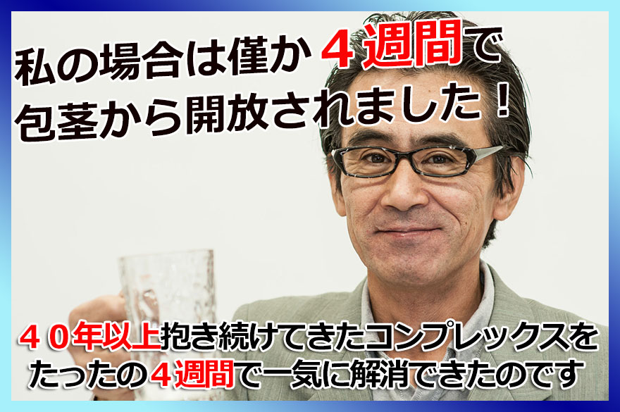 私の場合は、わずか4週間で包茎から開放されました。40年以上抱き続きてきたコンプレックスをたったの4週間で一気に解消できたのです